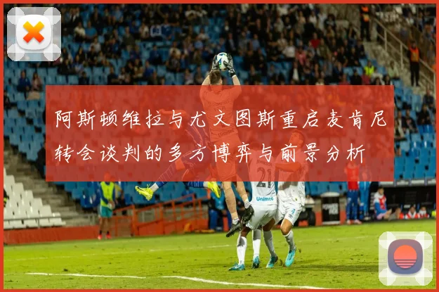 阿斯顿维拉与尤文图斯重启麦肯尼转会谈判的多方博弈与前景分析