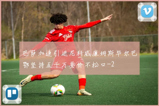 巴萨加速引进尼科威廉姆斯毕尔巴鄂坚持五千万要价不松口