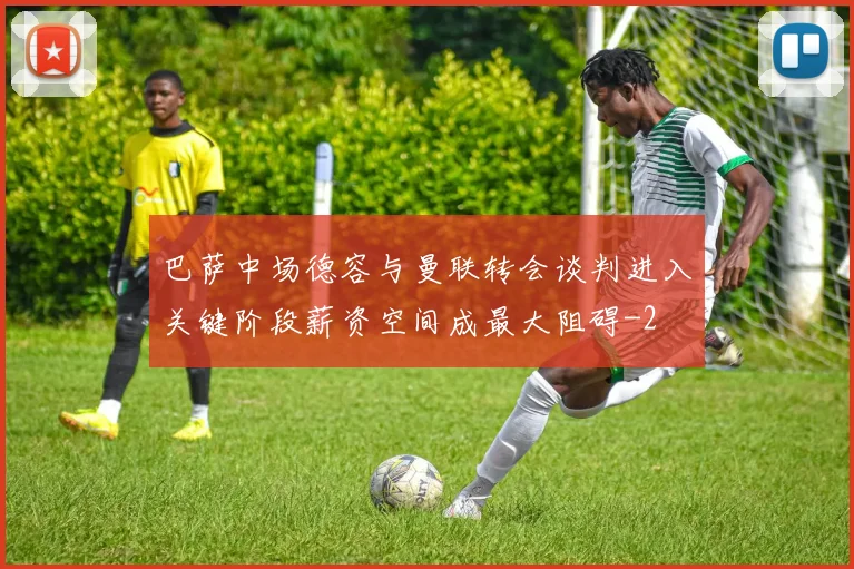 巴萨中场德容与曼联转会谈判进入关键阶段薪资空间成最大阻碍