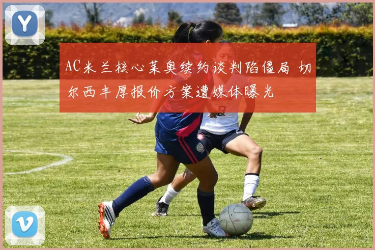 AC米兰核心莱奥续约谈判陷僵局 切尔西丰厚报价方案遭媒体曝光