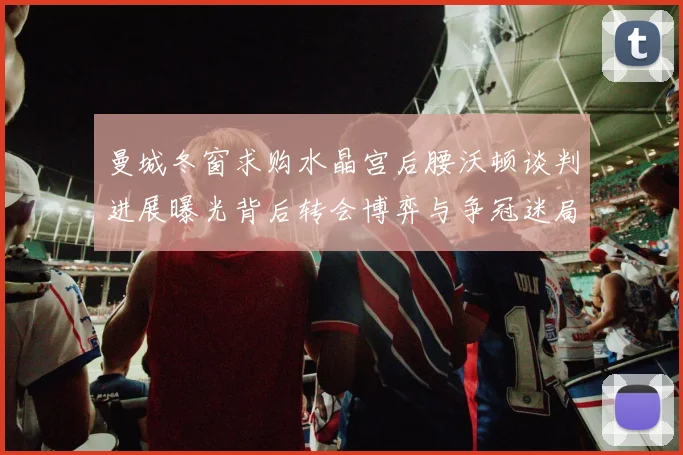 曼城冬窗求购水晶宫后腰沃顿谈判进展曝光背后转会博弈与争冠迷局